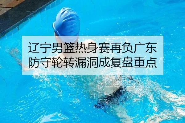 辽宁男篮热身赛再负广东 防守轮转漏洞成复盘重点