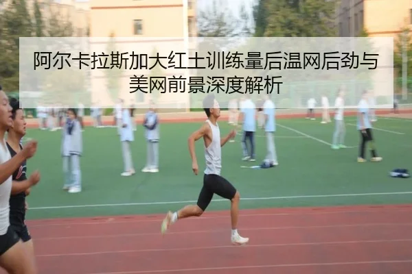 阿尔卡拉斯加大红土训练量后温网后劲与美网前景深度解析