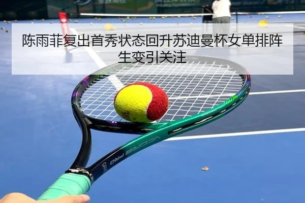 陈雨菲复出首秀状态回升苏迪曼杯女单排阵生变引关注