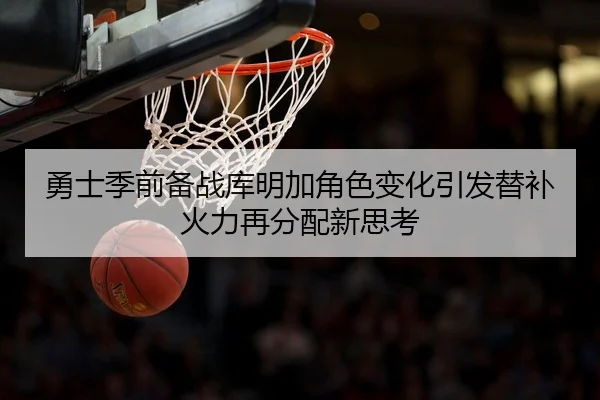 勇士季前备战库明加角色变化引发替补火力再分配新思考